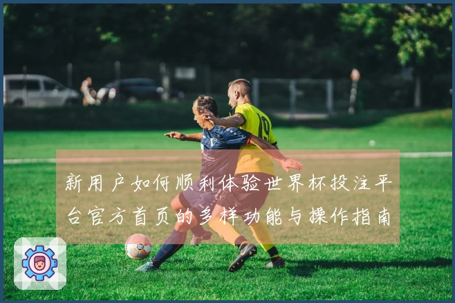 新用户如何顺利体验世界杯投注平台官方首页的多样功能与操作指南