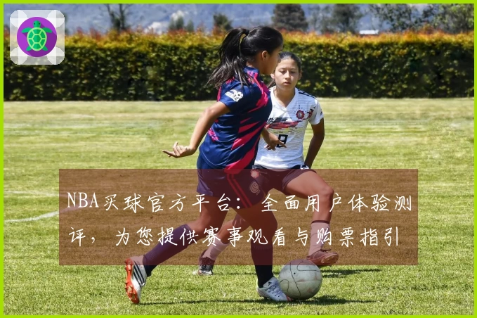 NBA买球官方平台：全面用户体验测评，为您提供赛事观看与购票指引