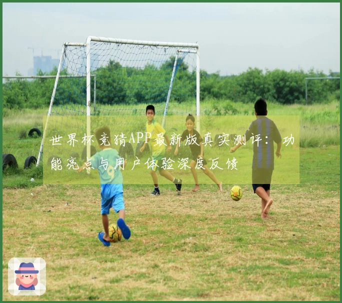 世界杯竞猜APP最新版真实测评：功能亮点与用户体验深度反馈